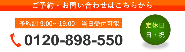 ご予約・お問い合わせはこちらから 予約制 9:00～19:00 当日受付可能 0120-898-550 定休日 日・祝