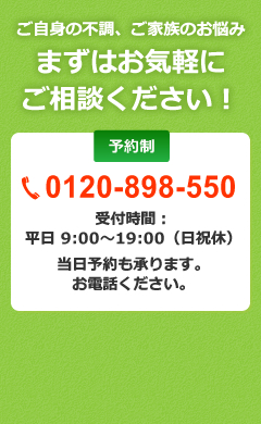 ご自身の不調、ご家族のお悩み まずはお気軽に ご相談ください！ 予約制 0120-898-550 受付時間： 平日 9:00～19:00（日祝休） 当日予約も承ります。 お電話ください。